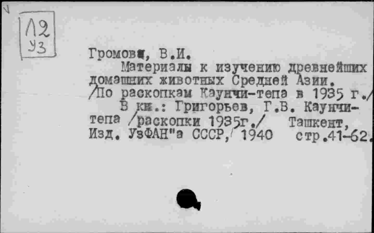 ﻿Громов», В.И.
Материала к изучению древнейших домашних животных Средней Азии. Д1о раскопкам Каунчи-тепэ в 1935 г./
В кв.: Григорьев, Г.В. Каунчи-тепа /раскопки 1935г./ Ташкент, Изд. УзФАН"а СССР,/ 1940	стр.41-б2<